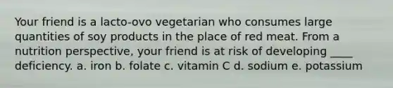 Your friend is a lacto-ovo vegetarian who consumes large quantities of soy products in the place of red meat. From a nutrition perspective, your friend is at risk of developing ____ deficiency. a. iron b. folate c. vitamin C d. sodium e. potassium