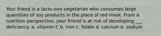 Your friend is a lacto-ovo vegetarian who consumes large quantities of soy products in the place of red meat. From a nutrition perspective, your friend is at risk of developing ___ deficiency. a. vitamin C b. iron c. folate d. calcium e. sodium