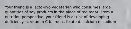 Your friend is a lacto-ovo vegetarian who consumes large quantities of soy products in the place of red meat. From a nutrition perspective, your friend is at risk of developing ____ deficiency. a. vitamin C b. iron c. folate d. calcium e. sodium