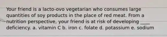 Your friend is a lacto-ovo vegetarian who consumes large quantities of soy products in the place of red meat. From a nutrition perspective, your friend is at risk of developing ____ deficiency. a. vitamin C b. iron c. folate d. potassium e. sodium