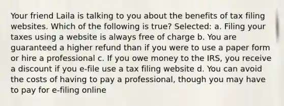 Your friend Laila is talking to you about the benefits of tax filing websites. Which of the following is true? Selected: a. Filing your taxes using a website is always free of charge b. You are guaranteed a higher refund than if you were to use a paper form or hire a professional c. If you owe money to the IRS, you receive a discount if you e-file use a tax filing website d. You can avoid the costs of having to pay a professional, though you may have to pay for e-filing online