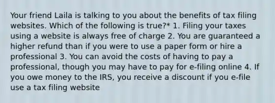 Your friend Laila is talking to you about the benefits of tax filing websites. Which of the following is true?* 1. Filing your taxes using a website is always free of charge 2. You are guaranteed a higher refund than if you were to use a paper form or hire a professional 3. You can avoid the costs of having to pay a professional, though you may have to pay for e-filing online 4. If you owe money to the IRS, you receive a discount if you e-file use a tax filing website