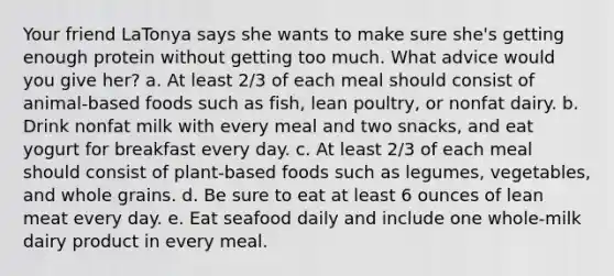 Your friend LaTonya says she wants to make sure she's getting enough protein without getting too much. What advice would you give her? a. At least 2/3 of each meal should consist of animal-based foods such as fish, lean poultry, or nonfat dairy. b. Drink nonfat milk with every meal and two snacks, and eat yogurt for breakfast every day. c. At least 2/3 of each meal should consist of plant-based foods such as legumes, vegetables, and whole grains. d. Be sure to eat at least 6 ounces of lean meat every day. e. Eat seafood daily and include one whole-milk dairy product in every meal.