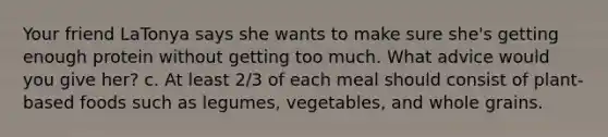 Your friend LaTonya says she wants to make sure she's getting enough protein without getting too much. What advice would you give her? c. At least 2/3 of each meal should consist of plant-based foods such as legumes, vegetables, and whole grains.