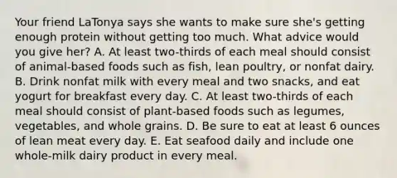 Your friend LaTonya says she wants to make sure she's getting enough protein without getting too much. What advice would you give her? A. At least two-thirds of each meal should consist of animal-based foods such as fish, lean poultry, or nonfat dairy. B. Drink nonfat milk with every meal and two snacks, and eat yogurt for breakfast every day. C. At least two-thirds of each meal should consist of plant-based foods such as legumes, vegetables, and whole grains. D. Be sure to eat at least 6 ounces of lean meat every day. E. Eat seafood daily and include one whole-milk dairy product in every meal.