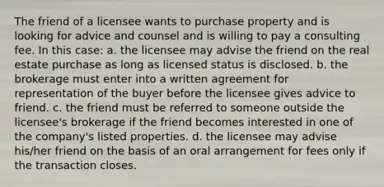 The friend of a licensee wants to purchase property and is looking for advice and counsel and is willing to pay a consulting fee. In this case: a. the licensee may advise the friend on the real estate purchase as long as licensed status is disclosed. b. the brokerage must enter into a written agreement for representation of the buyer before the licensee gives advice to friend. c. the friend must be referred to someone outside the licensee's brokerage if the friend becomes interested in one of the company's listed properties. d. the licensee may advise his/her friend on the basis of an oral arrangement for fees only if the transaction closes.