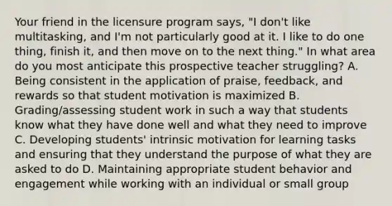 Your friend in the licensure program says, "I don't like multitasking, and I'm not particularly good at it. I like to do one thing, finish it, and then move on to the next thing." In what area do you most anticipate this prospective teacher struggling? A. Being consistent in the application of​ praise, feedback, and rewards so that student motivation is maximized B. Grading/assessing student work in such a way that students know what they have done well and what they need to improve C. Developing​ students' intrinsic motivation for learning tasks and ensuring that they understand the purpose of what they are asked to do D. Maintaining appropriate student behavior and engagement while working with an individual or small group