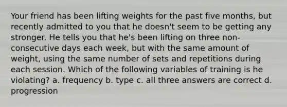 Your friend has been lifting weights for the past five months, but recently admitted to you that he doesn't seem to be getting any stronger. He tells you that he's been lifting on three non-consecutive days each week, but with the same amount of weight, using the same number of sets and repetitions during each session. Which of the following variables of training is he violating? a. frequency b. type c. all three answers are correct d. progression