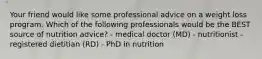 Your friend would like some professional advice on a weight loss program. Which of the following professionals would be the BEST source of nutrition advice? - medical doctor (MD) - nutritionist - registered dietitian (RD) - PhD in nutrition