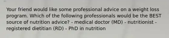 Your friend would like some professional advice on a weight loss program. Which of the following professionals would be the BEST source of nutrition advice? - medical doctor (MD) - nutritionist - registered dietitian (RD) - PhD in nutrition