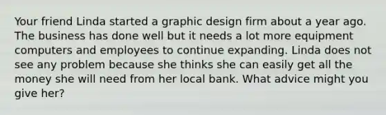 Your friend Linda started a graphic design firm about a year ago. The business has done well but it needs a lot more equipment computers and employees to continue expanding. Linda does not see any problem because she thinks she can easily get all the money she will need from her local bank. What advice might you give her?