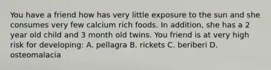 You have a friend how has very little exposure to the sun and she consumes very few calcium rich foods. In addition, she has a 2 year old child and 3 month old twins. You friend is at very high risk for developing: A. pellagra B. rickets C. beriberi D. osteomalacia