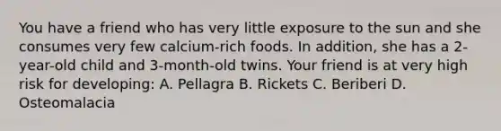 You have a friend who has very little exposure to the sun and she consumes very few calcium-rich foods. In addition, she has a 2-year-old child and 3-month-old twins. Your friend is at very high risk for developing: A. Pellagra B. Rickets C. Beriberi D. Osteomalacia