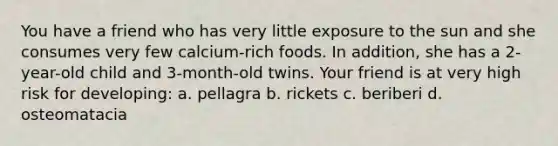 You have a friend who has very little exposure to the sun and she consumes very few calcium-rich foods. In addition, she has a 2-year-old child and 3-month-old twins. Your friend is at very high risk for developing: a. pellagra b. rickets c. beriberi d. osteomatacia