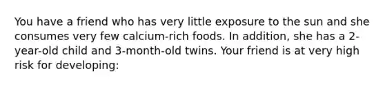 You have a friend who has very little exposure to the sun and she consumes very few calcium-rich foods. In addition, she has a 2-year-old child and 3-month-old twins. Your friend is at very high risk for developing: