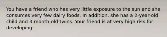 You have a friend who has very little exposure to the sun and she consumes very few dairy foods. In addition, she has a 2-year-old child and 3-month-old twins. Your friend is at very high risk for developing: