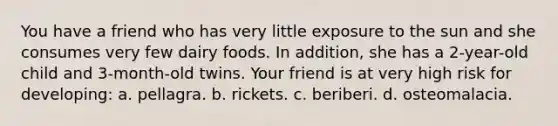 You have a friend who has very little exposure to the sun and she consumes very few dairy foods. In addition, she has a 2-year-old child and 3-month-old twins. Your friend is at very high risk for developing: a. pellagra. b. rickets. c. beriberi. d. osteomalacia.