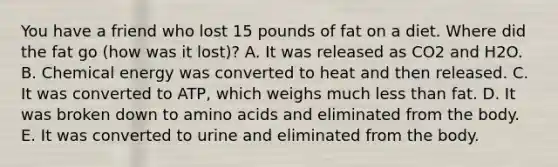 You have a friend who lost 15 pounds of fat on a diet. Where did the fat go (how was it lost)? A. It was released as CO2 and H2O. B. Chemical energy was converted to heat and then released. C. It was converted to ATP, which weighs much <a href='https://www.questionai.com/knowledge/k7BtlYpAMX-less-than' class='anchor-knowledge'>less than</a> fat. D. It was broken down to <a href='https://www.questionai.com/knowledge/k9gb720LCl-amino-acids' class='anchor-knowledge'>amino acids</a> and eliminated from the body. E. It was converted to urine and eliminated from the body.