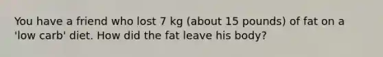 You have a friend who lost 7 kg (about 15 pounds) of fat on a 'low carb' diet. How did the fat leave his body?