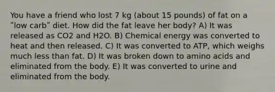 You have a friend who lost 7 kg (about 15 pounds) of fat on a ʺlow carbʺ diet. How did the fat leave her body? A) It was released as CO2 and H2O. B) Chemical energy was converted to heat and then released. C) It was converted to ATP, which weighs much <a href='https://www.questionai.com/knowledge/k7BtlYpAMX-less-than' class='anchor-knowledge'>less than</a> fat. D) It was broken down to <a href='https://www.questionai.com/knowledge/k9gb720LCl-amino-acids' class='anchor-knowledge'>amino acids</a> and eliminated from the body. E) It was converted to urine and eliminated from the body.