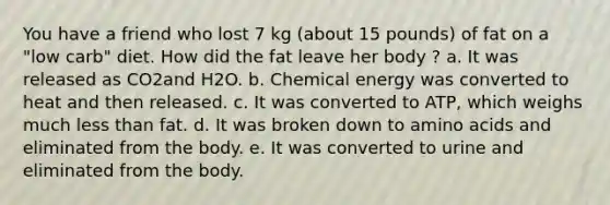 You have a friend who lost 7 kg (about 15 pounds) of fat on a "low carb" diet. How did the fat leave her body ? a. It was released as CO2and H2O. b. Chemical energy was converted to heat and then released. c. It was converted to ATP, which weighs much less than fat. d. It was broken down to amino acids and eliminated from the body. e. It was converted to urine and eliminated from the body.