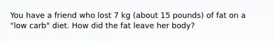 You have a friend who lost 7 kg (about 15 pounds) of fat on a "low carb" diet. How did the fat leave her body?