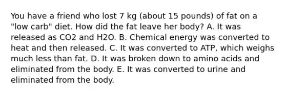 You have a friend who lost 7 kg (about 15 pounds) of fat on a "low carb" diet. How did the fat leave her body? A. It was released as CO2 and H2O. B. Chemical energy was converted to heat and then released. C. It was converted to ATP, which weighs much <a href='https://www.questionai.com/knowledge/k7BtlYpAMX-less-than' class='anchor-knowledge'>less than</a> fat. D. It was broken down to <a href='https://www.questionai.com/knowledge/k9gb720LCl-amino-acids' class='anchor-knowledge'>amino acids</a> and eliminated from the body. E. It was converted to urine and eliminated from the body.