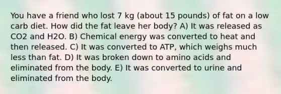 You have a friend who lost 7 kg (about 15 pounds) of fat on a low carb diet. How did the fat leave her body? A) It was released as CO2 and H2O. B) Chemical energy was converted to heat and then released. C) It was converted to ATP, which weighs much <a href='https://www.questionai.com/knowledge/k7BtlYpAMX-less-than' class='anchor-knowledge'>less than</a> fat. D) It was broken down to <a href='https://www.questionai.com/knowledge/k9gb720LCl-amino-acids' class='anchor-knowledge'>amino acids</a> and eliminated from the body. E) It was converted to urine and eliminated from the body.