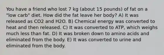 You have a friend who lost 7 kg (about 15 pounds) of fat on a "low carb" diet. How did the fat leave her body? A) It was released as CO2 and H2O. B) Chemical energy was converted to heat and then released. C) It was converted to ATP, which weighs much <a href='https://www.questionai.com/knowledge/k7BtlYpAMX-less-than' class='anchor-knowledge'>less than</a> fat. D) It was broken down to <a href='https://www.questionai.com/knowledge/k9gb720LCl-amino-acids' class='anchor-knowledge'>amino acids</a> and eliminated from the body. E) It was converted to urine and eliminated from the body.