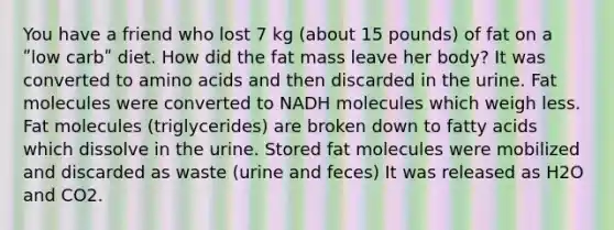 You have a friend who lost 7 kg (about 15 pounds) of fat on a ʺlow carbʺ diet. How did the fat mass leave her body? It was converted to amino acids and then discarded in the urine. Fat molecules were converted to NADH molecules which weigh less. Fat molecules (triglycerides) are broken down to fatty acids which dissolve in the urine. Stored fat molecules were mobilized and discarded as waste (urine and feces) It was released as H2O and CO2.