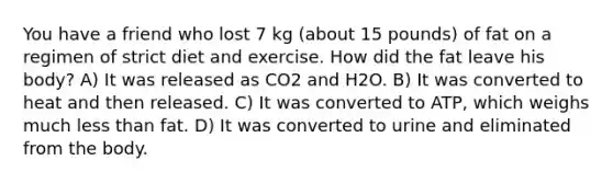 You have a friend who lost 7 kg (about 15 pounds) of fat on a regimen of strict diet and exercise. How did the fat leave his body? A) It was released as CO2 and H2O. B) It was converted to heat and then released. C) It was converted to ATP, which weighs much <a href='https://www.questionai.com/knowledge/k7BtlYpAMX-less-than' class='anchor-knowledge'>less than</a> fat. D) It was converted to urine and eliminated from the body.