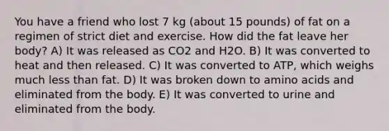 You have a friend who lost 7 kg (about 15 pounds) of fat on a regimen of strict diet and exercise. How did the fat leave her body? A) It was released as CO2 and H2O. B) It was converted to heat and then released. C) It was converted to ATP, which weighs much less than fat. D) It was broken down to amino acids and eliminated from the body. E) It was converted to urine and eliminated from the body.