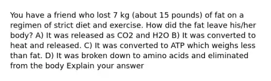 You have a friend who lost 7 kg (about 15 pounds) of fat on a regimen of strict diet and exercise. How did the fat leave his/her body? A) It was released as CO2 and H2O B) It was converted to heat and released. C) It was converted to ATP which weighs <a href='https://www.questionai.com/knowledge/k7BtlYpAMX-less-than' class='anchor-knowledge'>less than</a> fat. D) It was broken down to <a href='https://www.questionai.com/knowledge/k9gb720LCl-amino-acids' class='anchor-knowledge'>amino acids</a> and eliminated from the body Explain your answer