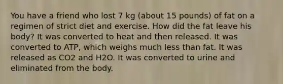 You have a friend who lost 7 kg (about 15 pounds) of fat on a regimen of strict diet and exercise. How did the fat leave his body? It was converted to heat and then released. It was converted to ATP, which weighs much less than fat. It was released as CO2 and H2O. It was converted to urine and eliminated from the body.