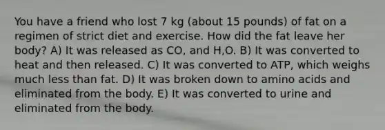 You have a friend who lost 7 kg (about 15 pounds) of fat on a regimen of strict diet and exercise. How did the fat leave her body? A) It was released as CO, and H,O. B) It was converted to heat and then released. C) It was converted to ATP, which weighs much less than fat. D) It was broken down to amino acids and eliminated from the body. E) It was converted to urine and eliminated from the body.