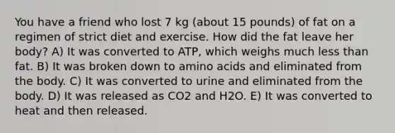 You have a friend who lost 7 kg (about 15 pounds) of fat on a regimen of strict diet and exercise. How did the fat leave her body? A) It was converted to ATP, which weighs much less than fat. B) It was broken down to amino acids and eliminated from the body. C) It was converted to urine and eliminated from the body. D) It was released as CO2 and H2O. E) It was converted to heat and then released.