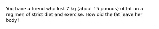 You have a friend who lost 7 kg (about 15 pounds) of fat on a regimen of strict diet and exercise. How did the fat leave her body?