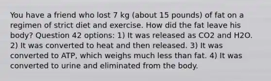 You have a friend who lost 7 kg (about 15 pounds) of fat on a regimen of strict diet and exercise. How did the fat leave his body? Question 42 options: 1) It was released as CO2 and H2O. 2) It was converted to heat and then released. 3) It was converted to ATP, which weighs much less than fat. 4) It was converted to urine and eliminated from the body.