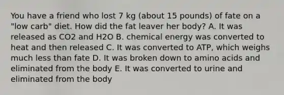 You have a friend who lost 7 kg (about 15 pounds) of fate on a "low carb" diet. How did the fat leaver her body? A. It was released as CO2 and H2O B. chemical energy was converted to heat and then released C. It was converted to ATP, which weighs much less than fate D. It was broken down to amino acids and eliminated from the body E. It was converted to urine and eliminated from the body