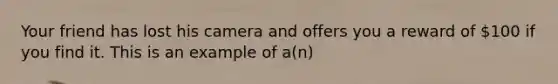 Your friend has lost his camera and offers you a reward of 100 if you find it. This is an example of a(n)