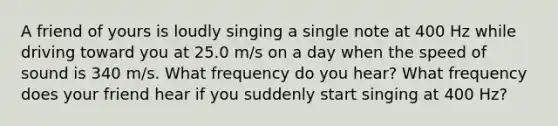 A friend of yours is loudly singing a single note at 400 Hz while driving toward you at 25.0 m/s on a day when the speed of sound is 340 m/s. What frequency do you hear? What frequency does your friend hear if you suddenly start singing at 400 Hz?