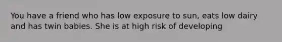 You have a friend who has low exposure to sun, eats low dairy and has twin babies. She is at high risk of developing