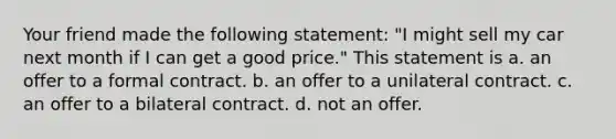 Your friend made the following statement: "I might sell my car next month if I can get a good price." This statement is a. an offer to a formal contract. b. an offer to a unilateral contract. c. an offer to a bilateral contract. d. not an offer.