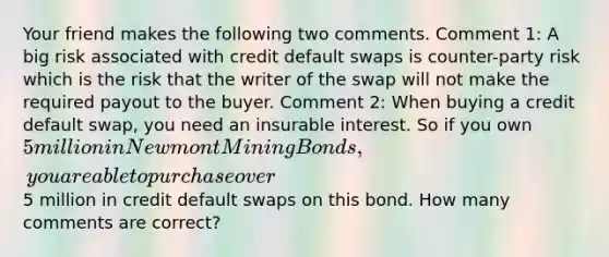 Your friend makes the following two comments. Comment 1: A big risk associated with credit default swaps is counter-party risk which is the risk that the writer of the swap will not make the required payout to the buyer. Comment 2: When buying a credit default swap, you need an insurable interest. So if you own 5 million in Newmont Mining Bonds, you are able to purchase over5 million in credit default swaps on this bond. How many comments are correct?