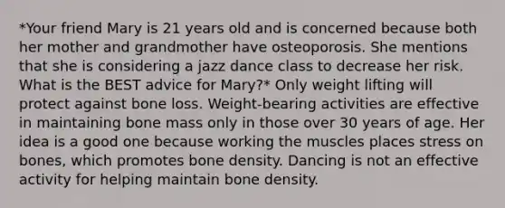 *Your friend Mary is 21 years old and is concerned because both her mother and grandmother have osteoporosis. She mentions that she is considering a jazz dance class to decrease her risk. What is the BEST advice for Mary?* Only weight lifting will protect against bone loss. Weight-bearing activities are effective in maintaining bone mass only in those over 30 years of age. Her idea is a good one because working the muscles places stress on bones, which promotes bone density. Dancing is not an effective activity for helping maintain bone density.