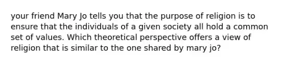 your friend Mary Jo tells you that the purpose of religion is to ensure that the individuals of a given society all hold a common set of values. Which theoretical perspective offers a view of religion that is similar to the one shared by mary jo?