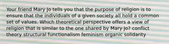 Your friend Mary Jo tells you that the purpose of religion is to ensure that the individuals of a given society all hold a common set of values. Which theoretical perspective offers a view of religion that is similar to the one shared by Mary Jo? conflict theory structural functionalism feminism organic solidarity