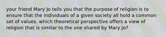 your friend Mary Jo tells you that the purpose of religion is to ensure that the individuals of a given society all hold a common set of values. which theoretical perspective offers a view of religion that is similar to the one shared by Mary Jo?