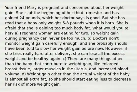 Your friend Mary is pregnant and concerned about her weight gain. She is at the beginning of her third trimester and has gained 24 pounds, which her doctor says is good. But she has read that a baby only weighs 5-8 pounds when it is born. She is afraid that she is gaining too much body fat. What would you tell her? a) Pregnant woman are eating for two, so weight gain during pregnancy can never be too much. b) Doctors don't monitor weight gain carefully enough, and she probably should have been told to slow her weight gain before now. However, if she tries really hard after delivery, she can lose all the excess weight and be healthy again. c) There are many things other than the baby that contribute to weight gain, like enlarged breast tissue, larger muscles in the uterus, and increased blood volume. d) Weight gain other than the actual weight of the baby is almost all extra fat, so she should start eating less to decrease her risk of more weight gain.