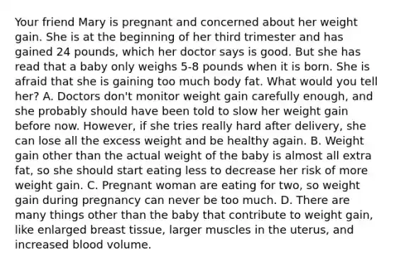 Your friend Mary is pregnant and concerned about her weight gain. She is at the beginning of her third trimester and has gained 24 pounds, which her doctor says is good. But she has read that a baby only weighs 5-8 pounds when it is born. She is afraid that she is gaining too much body fat. What would you tell her? A. Doctors don't monitor weight gain carefully enough, and she probably should have been told to slow her weight gain before now. However, if she tries really hard after delivery, she can lose all the excess weight and be healthy again. B. Weight gain other than the actual weight of the baby is almost all extra fat, so she should start eating less to decrease her risk of more weight gain. C. Pregnant woman are eating for two, so weight gain during pregnancy can never be too much. D. There are many things other than the baby that contribute to weight gain, like enlarged breast tissue, larger muscles in the uterus, and increased blood volume.